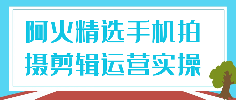 阿火精选手机拍摄剪辑运营实操-趣奇资源网-第5张图片